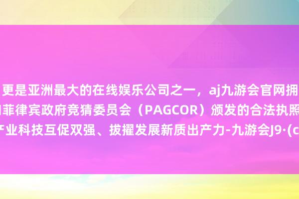 更是亚洲最大的在线娱乐公司之一，aj九游会官网拥有欧洲马耳他（MGA）和菲律宾政府竞猜委员会（PAGCOR）颁发的合法执照。加速产业科技互促双强、拔擢发展新质出产力-九游会J9·(china)官方网站-真人游戏第一品牌