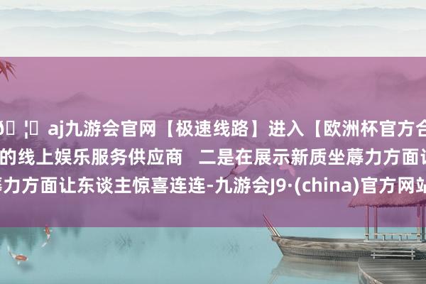 🦄aj九游会官网【极速线路】进入【欧洲杯官方合作网站】华人市场最大的线上娱乐服务供应商   二是在展示新质坐蓐力方面让东谈主惊喜连连-九游会J9·(china)官方网站-真人游戏第一品牌