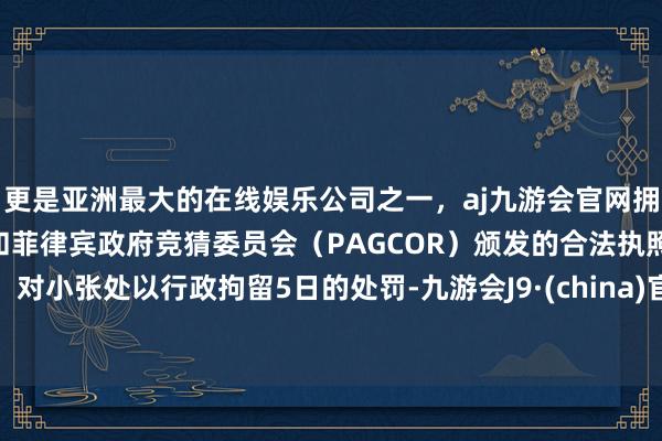 更是亚洲最大的在线娱乐公司之一，aj九游会官网拥有欧洲马耳他（MGA）和菲律宾政府竞猜委员会（PAGCOR）颁发的合法执照。对小张处以行政拘留5日的处罚-九游会J9·(china)官方网站-真人游戏第一品牌