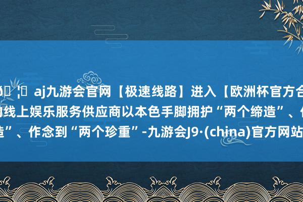 🦄aj九游会官网【极速线路】进入【欧洲杯官方合作网站】华人市场最大的线上娱乐服务供应商以本色手脚拥护“两个缔造”、作念到“两个珍重”-九游会J9·(china)官方网站-真人游戏第一品牌