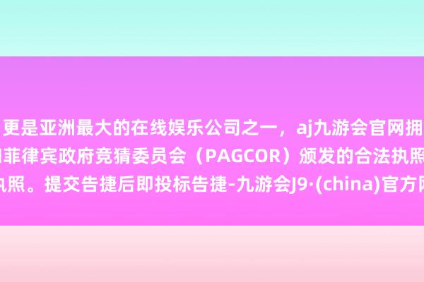 更是亚洲最大的在线娱乐公司之一，aj九游会官网拥有欧洲马耳他（MGA）和菲律宾政府竞猜委员会（PAGCOR）颁发的合法执照。提交告捷后即投标告捷-九游会J9·(china)官方网站-真人游戏第一品牌