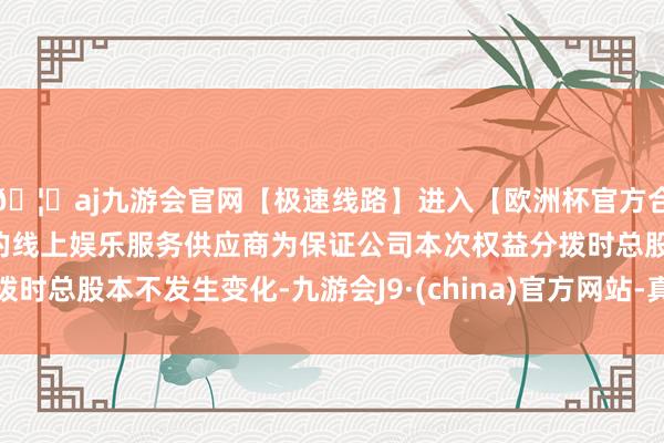 🦄aj九游会官网【极速线路】进入【欧洲杯官方合作网站】华人市场最大的线上娱乐服务供应商为保证公司本次权益分拨时总股本不发生变化-九游会J9·(china)官方网站-真人游戏第一品牌