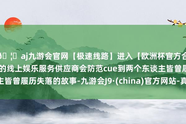 🦄aj九游会官网【极速线路】进入【欧洲杯官方合作网站】华人市场最大的线上娱乐服务供应商会防范cue到两个东谈主皆曾履历失落的故事-九游会J9·(china)官方网站-真人游戏第一品牌