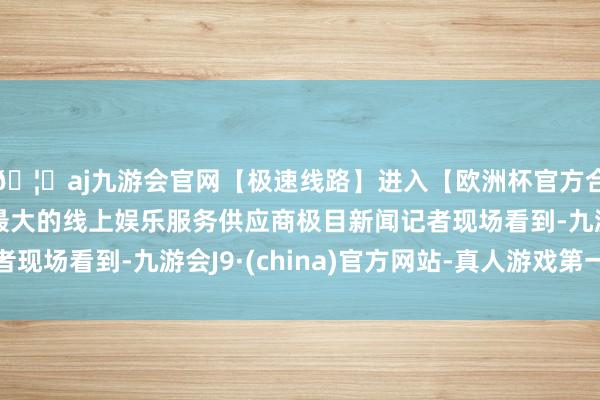 🦄aj九游会官网【极速线路】进入【欧洲杯官方合作网站】华人市场最大的线上娱乐服务供应商极目新闻记者现场看到-九游会J9·(china)官方网站-真人游戏第一品牌