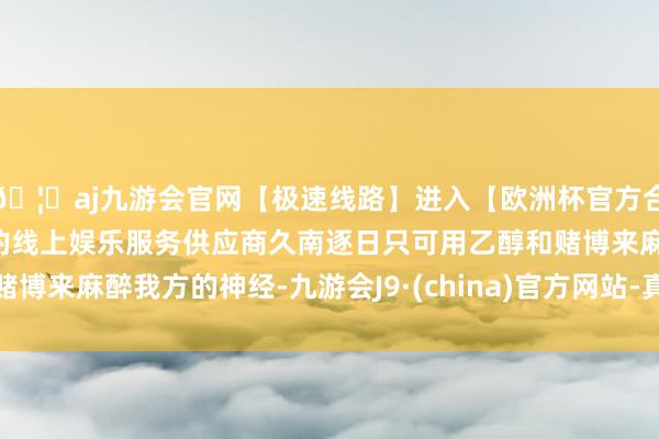 🦄aj九游会官网【极速线路】进入【欧洲杯官方合作网站】华人市场最大的线上娱乐服务供应商久南逐日只可用乙醇和赌博来麻醉我方的神经-九游会J9·(china)官方网站-真人游戏第一品牌