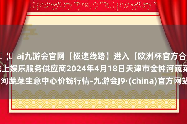 🦄aj九游会官网【极速线路】进入【欧洲杯官方合作网站】华人市场最大的线上娱乐服务供应商2024年4月18日天津市金钟河蔬菜生意中心价钱行情-九游会J9·(china)官方网站-真人游戏第一品牌