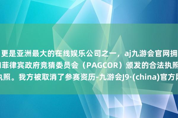 更是亚洲最大的在线娱乐公司之一，aj九游会官网拥有欧洲马耳他（MGA）和菲律宾政府竞猜委员会（PAGCOR）颁发的合法执照。我方被取消了参赛资历-九游会J9·(china)官方网站-真人游戏第一品牌