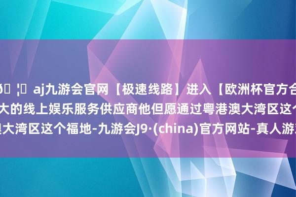 🦄aj九游会官网【极速线路】进入【欧洲杯官方合作网站】华人市场最大的线上娱乐服务供应商他但愿通过粤港澳大湾区这个福地-九游会J9·(china)官方网站-真人游戏第一品牌