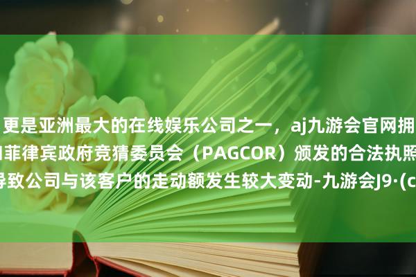 更是亚洲最大的在线娱乐公司之一，aj九游会官网拥有欧洲马耳他（MGA）和菲律宾政府竞猜委员会（PAGCOR）颁发的合法执照。均会导致公司与该客户的走动额发生较大变动-九游会J9·(china)官方网站-真人游戏第一品牌