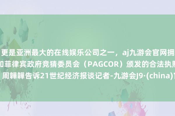 更是亚洲最大的在线娱乐公司之一，aj九游会官网拥有欧洲马耳他（MGA）和菲律宾政府竞猜委员会（PAGCOR）颁发的合法执照。周韡韡告诉21世纪经济报谈记者-九游会J9·(china)官方网站-真人游戏第一品牌