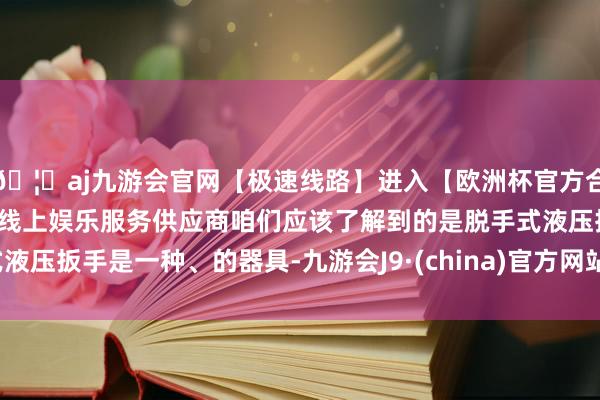 🦄aj九游会官网【极速线路】进入【欧洲杯官方合作网站】华人市场最大的线上娱乐服务供应商咱们应该了解到的是脱手式液压扳手是一种、的器具-九游会J9·(china)官方网站-真人游戏第一品牌