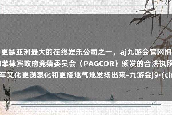 更是亚洲最大的在线娱乐公司之一，aj九游会官网拥有欧洲马耳他（MGA）和菲律宾政府竞猜委员会（PAGCOR）颁发的合法执照。将汽车文化更浅表化和更接地气地发扬出来-九游会J9·(china)官方网站-真人游戏第一品牌