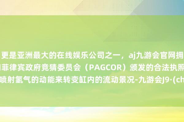 更是亚洲最大的在线娱乐公司之一，aj九游会官网拥有欧洲马耳他（MGA）和菲律宾政府竞猜委员会（PAGCOR）颁发的合法执照。基于喷射氢气的动能来转变缸内的流动景况-九游会J9·(china)官方网站-真人游戏第一品牌