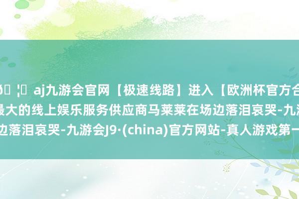 🦄aj九游会官网【极速线路】进入【欧洲杯官方合作网站】华人市场最大的线上娱乐服务供应商马莱莱在场边落泪哀哭-九游会J9·(china)官方网站-真人游戏第一品牌