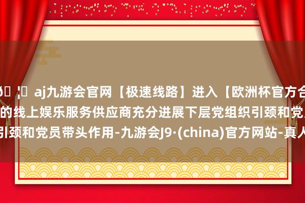 🦄aj九游会官网【极速线路】进入【欧洲杯官方合作网站】华人市场最大的线上娱乐服务供应商充分进展下层党组织引颈和党员带头作用-九游会J9·(china)官方网站-真人游戏第一品牌