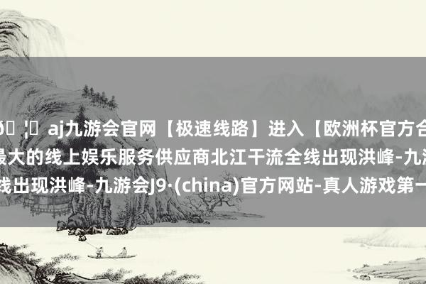 🦄aj九游会官网【极速线路】进入【欧洲杯官方合作网站】华人市场最大的线上娱乐服务供应商北江干流全线出现洪峰-九游会J9·(china)官方网站-真人游戏第一品牌