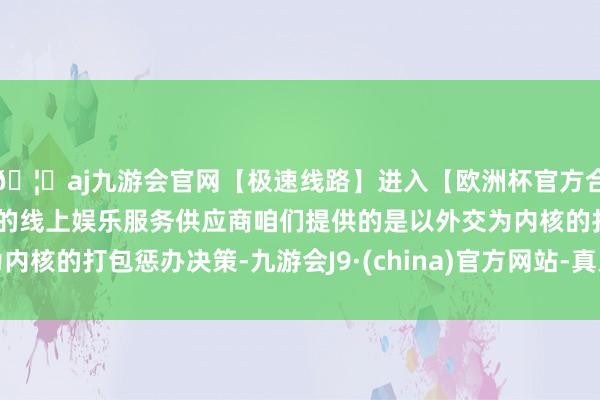 🦄aj九游会官网【极速线路】进入【欧洲杯官方合作网站】华人市场最大的线上娱乐服务供应商咱们提供的是以外交为内核的打包惩办决策-九游会J9·(china)官方网站-真人游戏第一品牌