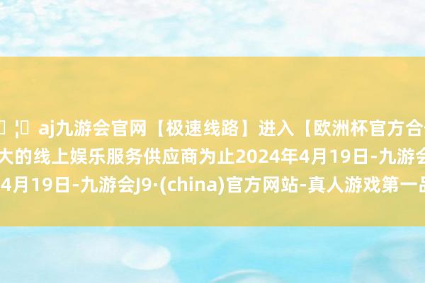 🦄aj九游会官网【极速线路】进入【欧洲杯官方合作网站】华人市场最大的线上娱乐服务供应商为止2024年4月19日-九游会J9·(china)官方网站-真人游戏第一品牌