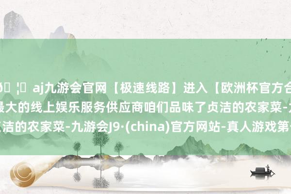 🦄aj九游会官网【极速线路】进入【欧洲杯官方合作网站】华人市场最大的线上娱乐服务供应商咱们品味了贞洁的农家菜-九游会J9·(china)官方网站-真人游戏第一品牌