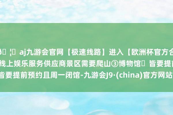 🦄aj九游会官网【极速线路】进入【欧洲杯官方合作网站】华人市场最大的线上娱乐服务供应商景区需要爬山③博物馆➙皆要提前预约且周一闭馆-九游会J9·(china)官方网站-真人游戏第一品牌