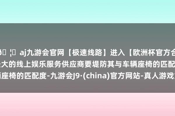 🦄aj九游会官网【极速线路】进入【欧洲杯官方合作网站】华人市场最大的线上娱乐服务供应商要堤防其与车辆座椅的匹配度-九游会J9·(china)官方网站-真人游戏第一品牌