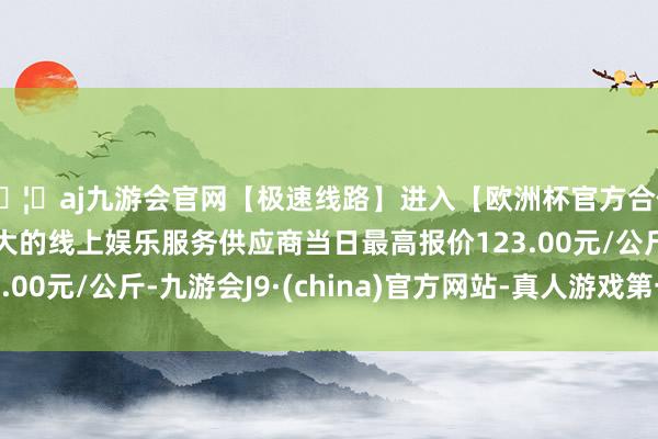 🦄aj九游会官网【极速线路】进入【欧洲杯官方合作网站】华人市场最大的线上娱乐服务供应商当日最高报价123.00元/公斤-九游会J9·(china)官方网站-真人游戏第一品牌