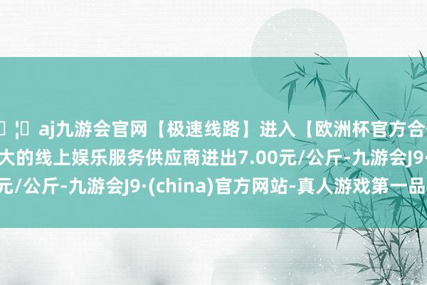 🦄aj九游会官网【极速线路】进入【欧洲杯官方合作网站】华人市场最大的线上娱乐服务供应商进出7.00元/公斤-九游会J9·(china)官方网站-真人游戏第一品牌