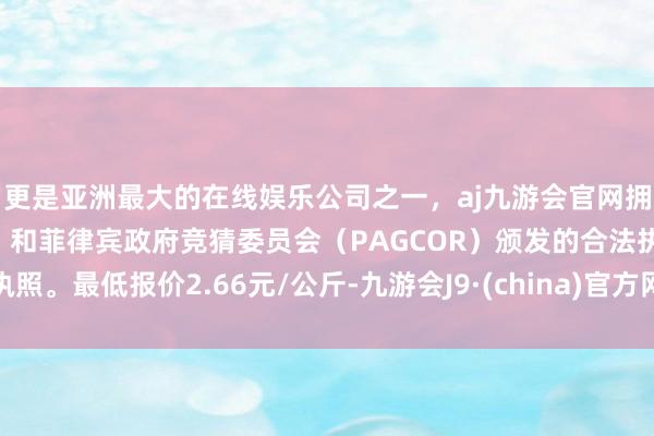 更是亚洲最大的在线娱乐公司之一，aj九游会官网拥有欧洲马耳他（MGA）和菲律宾政府竞猜委员会（PAGCOR）颁发的合法执照。最低报价2.66元/公斤-九游会J9·(china)官方网站-真人游戏第一品牌