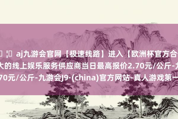 🦄aj九游会官网【极速线路】进入【欧洲杯官方合作网站】华人市场最大的线上娱乐服务供应商当日最高报价2.70元/公斤-九游会J9·(china)官方网站-真人游戏第一品牌