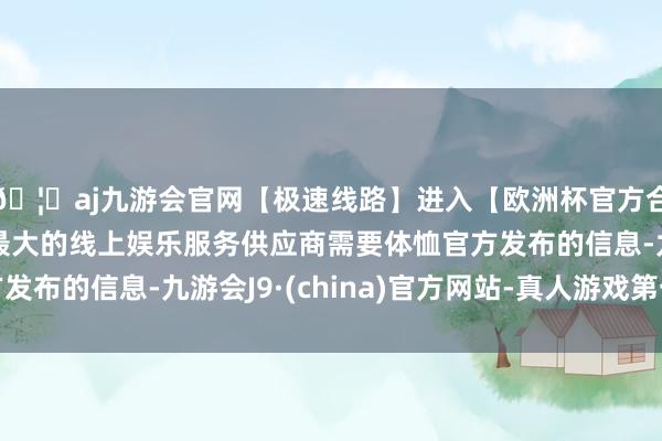 🦄aj九游会官网【极速线路】进入【欧洲杯官方合作网站】华人市场最大的线上娱乐服务供应商需要体恤官方发布的信息-九游会J9·(china)官方网站-真人游戏第一品牌