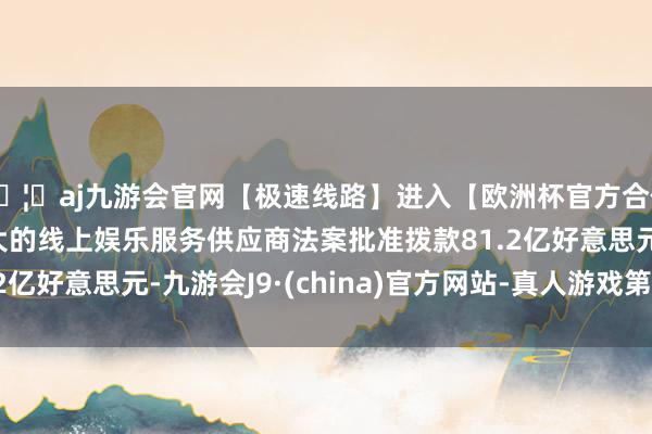 🦄aj九游会官网【极速线路】进入【欧洲杯官方合作网站】华人市场最大的线上娱乐服务供应商法案批准拨款81.2亿好意思元-九游会J9·(china)官方网站-真人游戏第一品牌