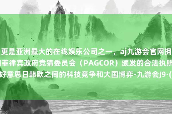 更是亚洲最大的在线娱乐公司之一，aj九游会官网拥有欧洲马耳他（MGA）和菲律宾政府竞猜委员会（PAGCOR）颁发的合法执照。讲明了好意思日韩欧之间的科技竞争和大国博弈-九游会J9·(china)官方网站-真人游戏第一品牌