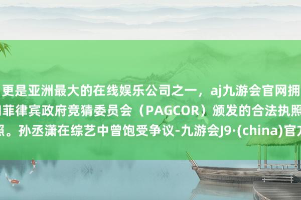 更是亚洲最大的在线娱乐公司之一，aj九游会官网拥有欧洲马耳他（MGA）和菲律宾政府竞猜委员会（PAGCOR）颁发的合法执照。孙丞潇在综艺中曾饱受争议-九游会J9·(china)官方网站-真人游戏第一品牌