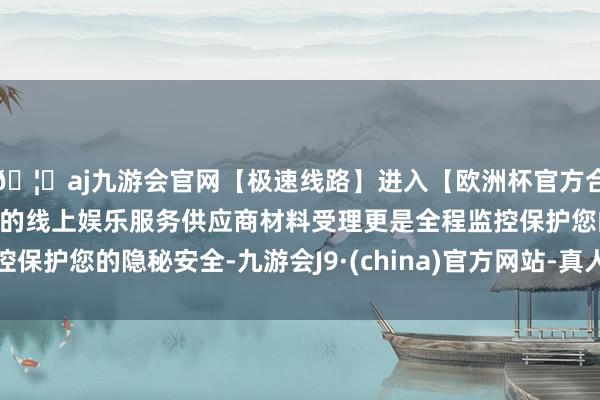 🦄aj九游会官网【极速线路】进入【欧洲杯官方合作网站】华人市场最大的线上娱乐服务供应商材料受理更是全程监控保护您的隐秘安全-九游会J9·(china)官方网站-真人游戏第一品牌