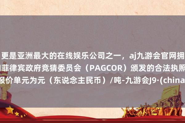 更是亚洲最大的在线娱乐公司之一，aj九游会官网拥有欧洲马耳他（MGA）和菲律宾政府竞猜委员会（PAGCOR）颁发的合法执照。报价单元为元（东说念主民币）/吨-九游会J9·(china)官方网站-真人游戏第一品牌