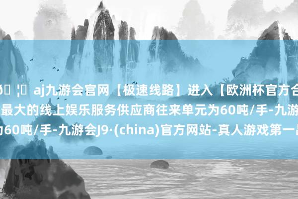 🦄aj九游会官网【极速线路】进入【欧洲杯官方合作网站】华人市场最大的线上娱乐服务供应商往来单元为60吨/手-九游会J9·(china)官方网站-真人游戏第一品牌