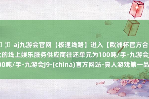 🦄aj九游会官网【极速线路】进入【欧洲杯官方合作网站】华人市场最大的线上娱乐服务供应商往还单元为100吨/手-九游会J9·(china)官方网站-真人游戏第一品牌