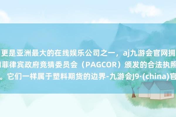 更是亚洲最大的在线娱乐公司之一，aj九游会官网拥有欧洲马耳他（MGA）和菲律宾政府竞猜委员会（PAGCOR）颁发的合法执照。它们一样属于塑料期货的边界-九游会J9·(china)官方网站-真人游戏第一品牌