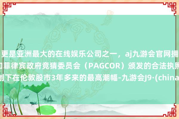 更是亚洲最大的在线娱乐公司之一，aj九游会官网拥有欧洲马耳他（MGA）和菲律宾政府竞猜委员会（PAGCOR）颁发的合法执照。创下在伦敦股市3年多来的最高潮幅-九游会J9·(china)官方网站-真人游戏第一品牌