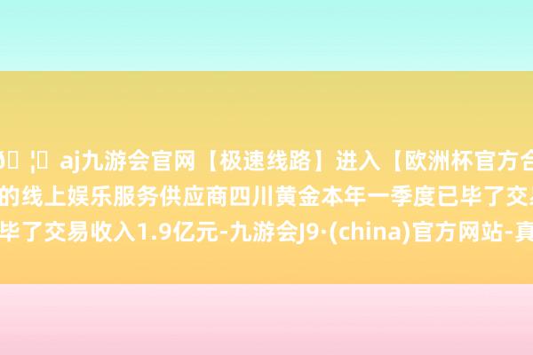 🦄aj九游会官网【极速线路】进入【欧洲杯官方合作网站】华人市场最大的线上娱乐服务供应商四川黄金本年一季度已毕了交易收入1.9亿元-九游会J9·(china)官方网站-真人游戏第一品牌