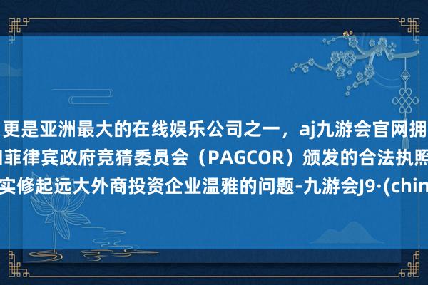 更是亚洲最大的在线娱乐公司之一，aj九游会官网拥有欧洲马耳他（MGA）和菲律宾政府竞猜委员会（PAGCOR）颁发的合法执照。切实修起远大外商投资企业温雅的问题-九游会J9·(china)官方网站-真人游戏第一品牌