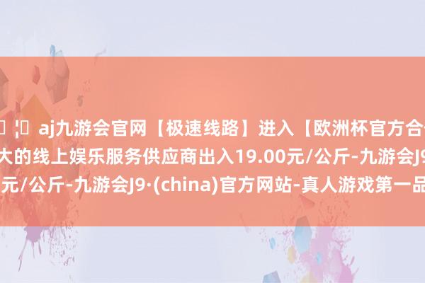 🦄aj九游会官网【极速线路】进入【欧洲杯官方合作网站】华人市场最大的线上娱乐服务供应商出入19.00元/公斤-九游会J9·(china)官方网站-真人游戏第一品牌