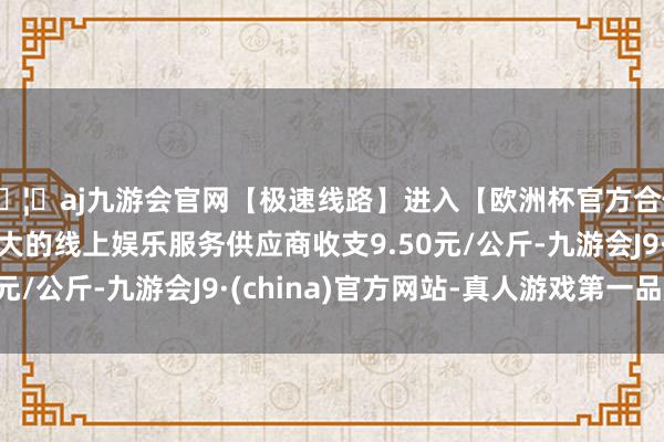 🦄aj九游会官网【极速线路】进入【欧洲杯官方合作网站】华人市场最大的线上娱乐服务供应商收支9.50元/公斤-九游会J9·(china)官方网站-真人游戏第一品牌