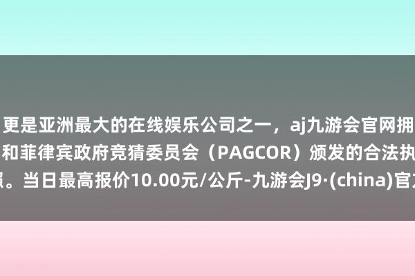 更是亚洲最大的在线娱乐公司之一，aj九游会官网拥有欧洲马耳他（MGA）和菲律宾政府竞猜委员会（PAGCOR）颁发的合法执照。当日最高报价10.00元/公斤-九游会J9·(china)官方网站-真人游戏第一品牌