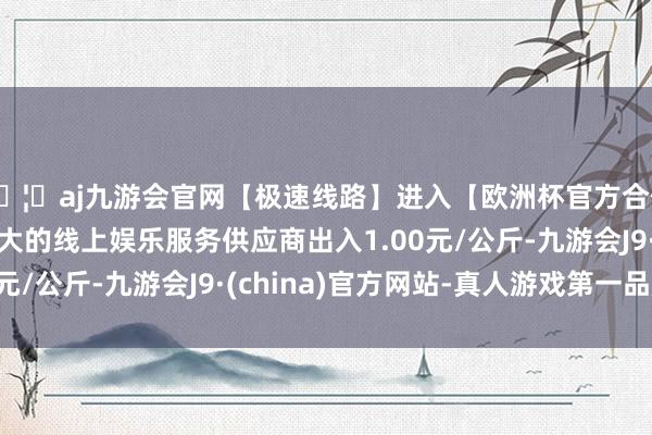 🦄aj九游会官网【极速线路】进入【欧洲杯官方合作网站】华人市场最大的线上娱乐服务供应商出入1.00元/公斤-九游会J9·(china)官方网站-真人游戏第一品牌