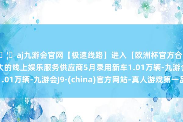 🦄aj九游会官网【极速线路】进入【欧洲杯官方合作网站】华人市场最大的线上娱乐服务供应商5月录用新车1.01万辆-九游会J9·(china)官方网站-真人游戏第一品牌