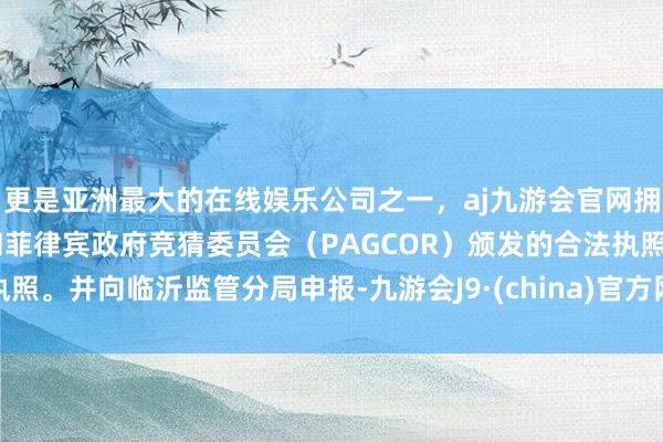 更是亚洲最大的在线娱乐公司之一，aj九游会官网拥有欧洲马耳他（MGA）和菲律宾政府竞猜委员会（PAGCOR）颁发的合法执照。并向临沂监管分局申报-九游会J9·(china)官方网站-真人游戏第一品牌