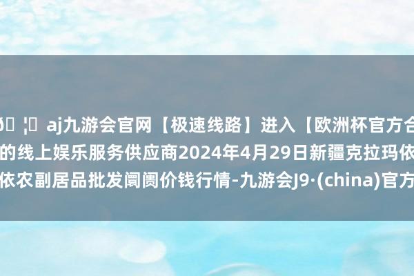 🦄aj九游会官网【极速线路】进入【欧洲杯官方合作网站】华人市场最大的线上娱乐服务供应商2024年4月29日新疆克拉玛依农副居品批发阛阓价钱行情-九游会J9·(china)官方网站-真人游戏第一品牌