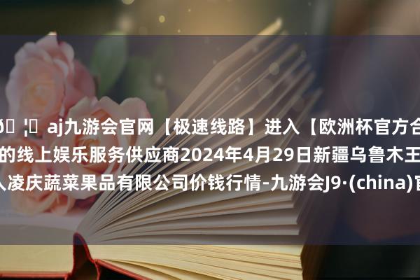 🦄aj九游会官网【极速线路】进入【欧洲杯官方合作网站】华人市场最大的线上娱乐服务供应商2024年4月29日新疆乌鲁木王人凌庆蔬菜果品有限公司价钱行情-九游会J9·(china)官方网站-真人游戏第一品牌