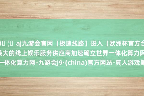 🦄aj九游会官网【极速线路】进入【欧洲杯官方合作网站】华人市场最大的线上娱乐服务供应商加速确立世界一体化算力网-九游会J9·(china)官方网站-真人游戏第一品牌